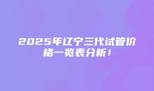 2025年辽宁三代试管价格一览表分析！
