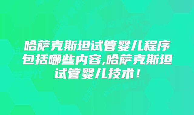 哈萨克斯坦试管婴儿程序包括哪些内容,哈萨克斯坦试管婴儿技术！