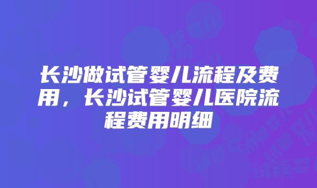 长沙做试管婴儿流程及费用,长沙试管婴儿医院流程费用明细