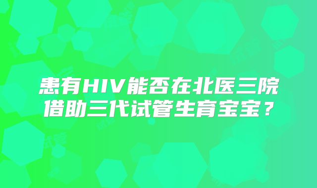 患有HIV能否在北医三院借助三代试管生育宝宝？