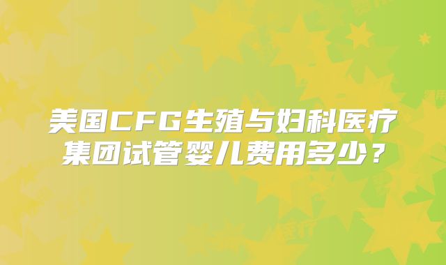 美国CFG生殖与妇科医疗集团试管婴儿费用多少？