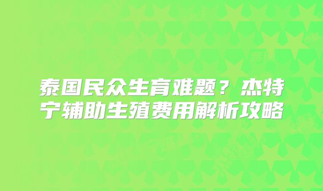 泰国民众生育难题？杰特宁辅助生殖费用解析攻略