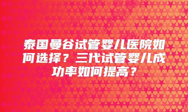 泰国曼谷试管婴儿医院如何选择？三代试管婴儿成功率如何提高？
