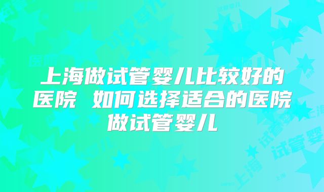 上海做试管婴儿比较好的医院 如何选择适合的医院做试管婴儿