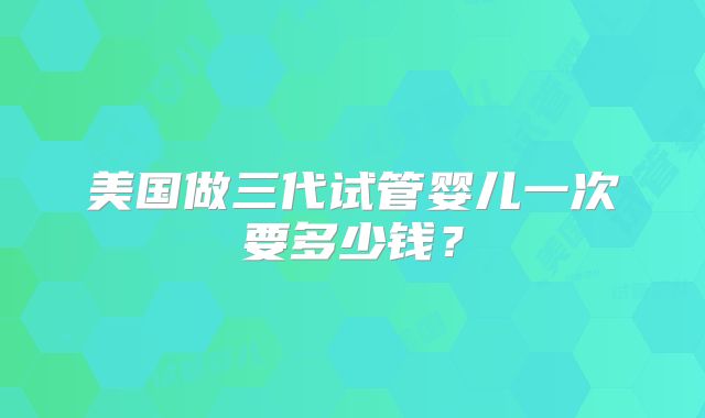 美国做三代试管婴儿一次要多少钱?