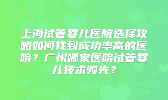 上海试管婴儿医院选择攻略如何找到成功率高的医院？广州哪家医院试管婴儿技术领先？