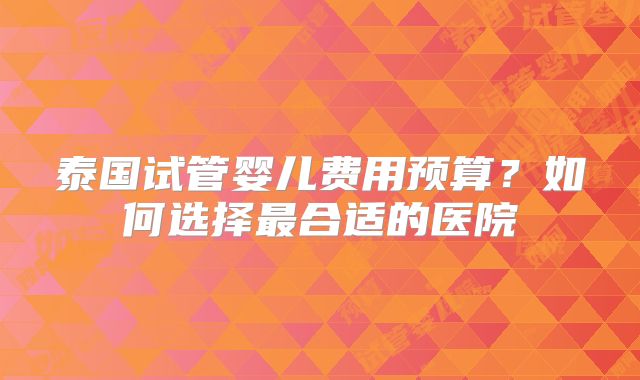 泰国试管婴儿费用预算？如何选择最合适的医院