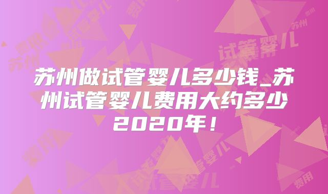 苏州做试管婴儿多少钱_苏州试管婴儿费用大约多少2020年！