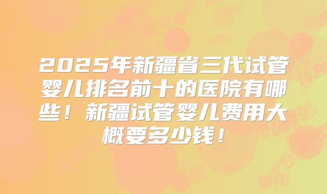 2025年新疆省三代试管婴儿排名前十的医院有哪些!新疆试管婴儿费用大概要多少钱!