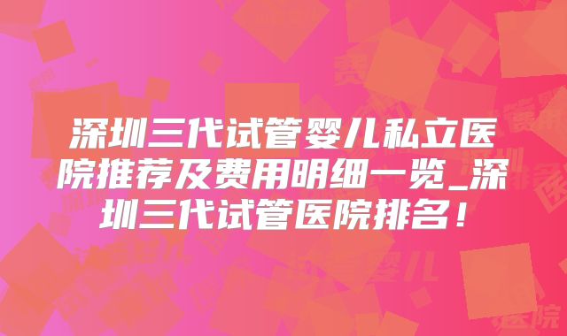 深圳三代试管婴儿私立医院推荐及费用明细一览_深圳三代试管医院排名！