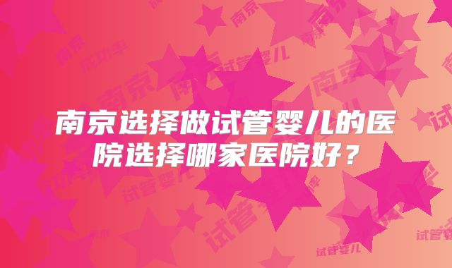 南京选择做试管婴儿的医院选择哪家医院好？