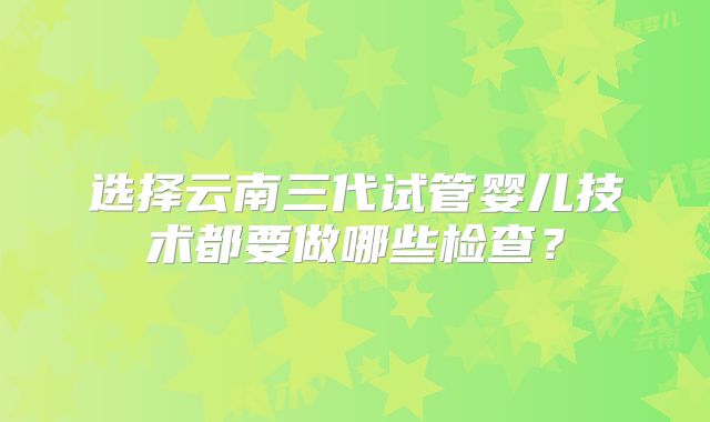 选择云南三代试管婴儿技术都要做哪些检查？