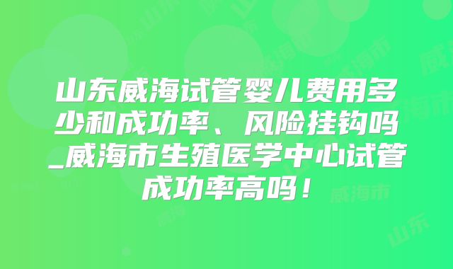 山东威海试管婴儿费用多少和成功率、风险挂钩吗_威海市生殖医学中心试管成功率高吗！
