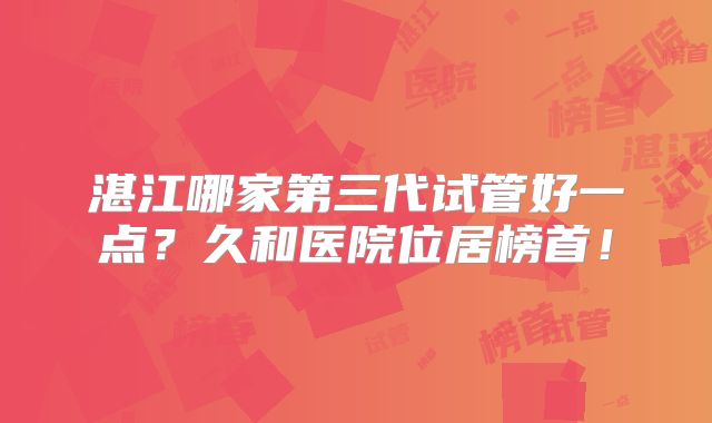 湛江哪家第三代试管好一点?久和医院位居榜首!