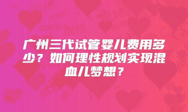 广州三代试管婴儿费用多少？如何理性规划实现混血儿梦想？