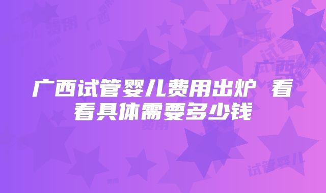 广西试管婴儿费用出炉 看看具体需要多少钱