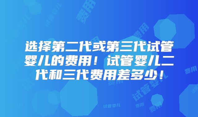 选择第二代或第三代试管婴儿的费用！试管婴儿二代和三代费用差多少！