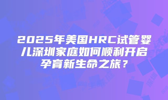 2025年美国HRC试管婴儿深圳家庭如何顺利开启孕育新生命之旅？