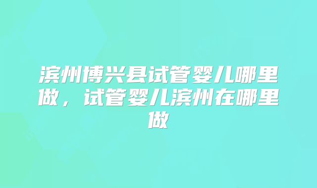 滨州博兴县试管婴儿哪里做，试管婴儿滨州在哪里做