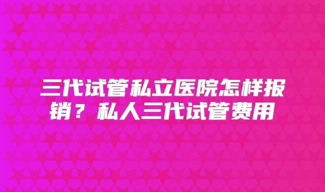 三代试管私立医院怎样报销？私人三代试管费用