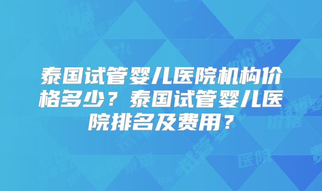 泰国试管婴儿医院机构价格多少？泰国试管婴儿医院排名及费用？