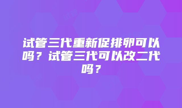 试管三代重新促排卵可以吗？试管三代可以改二代吗？