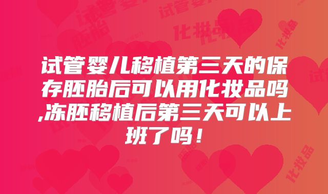 试管婴儿移植第三天的保存胚胎后可以用化妆品吗,冻胚移植后第三天可以上班了吗！