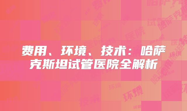 费用、环境、技术：哈萨克斯坦试管医院全解析