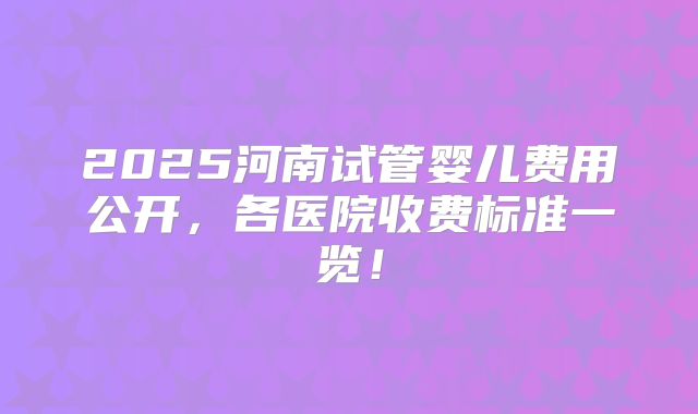 2025河南试管婴儿费用公开，各医院收费标准一览！