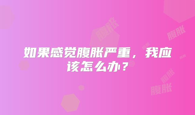 如果感觉腹胀严重，我应该怎么办？