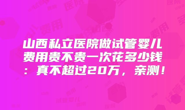 山西私立医院做试管婴儿费用贵不贵一次花多少钱：真不超过20万，亲测！