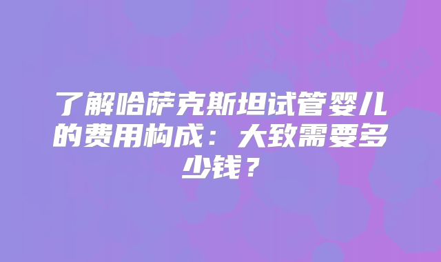 了解哈萨克斯坦试管婴儿的费用构成：大致需要多少钱？
