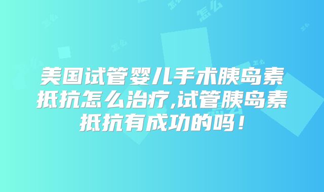 美国试管婴儿手术胰岛素抵抗怎么治疗,试管胰岛素抵抗有成功的吗！