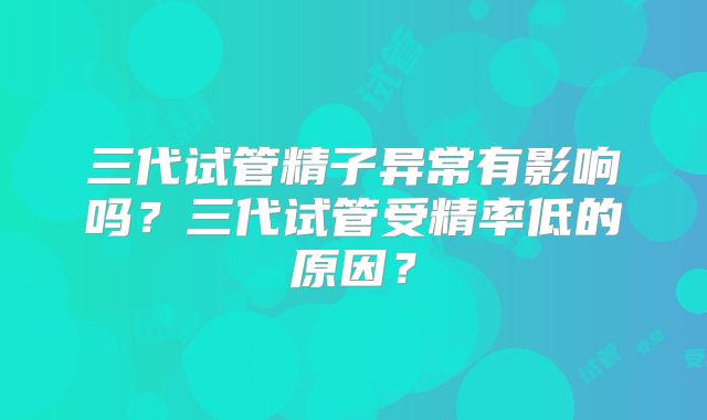 三代试管精子异常有影响吗？三代试管受精率低的原因？