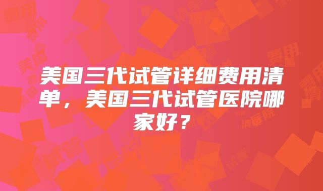 美国三代试管详细费用清单，美国三代试管医院哪家好？