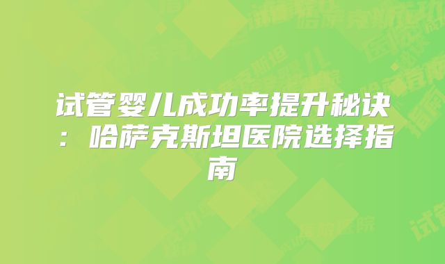 试管婴儿成功率提升秘诀：哈萨克斯坦医院选择指南