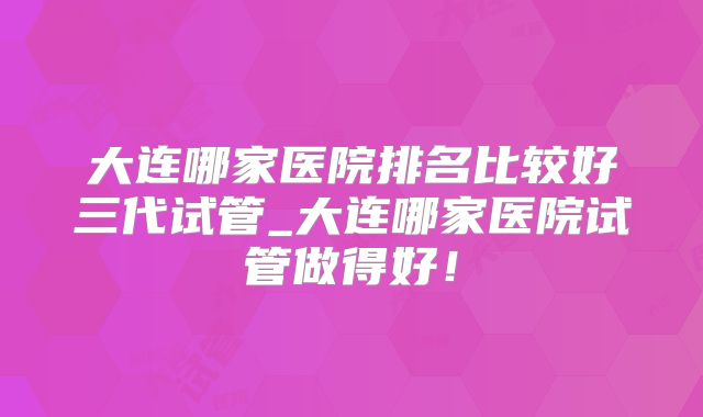 大连哪家医院排名比较好三代试管_大连哪家医院试管做得好！