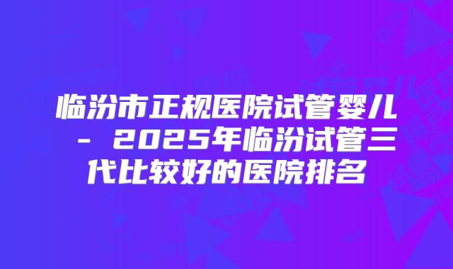 临汾市正规医院试管婴儿 - 2025年临汾试管三代比较好的医院排名