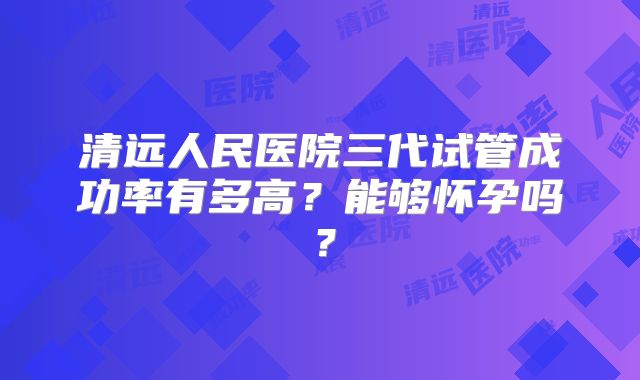 清远人民医院三代试管成功率有多高？能够怀孕吗？
