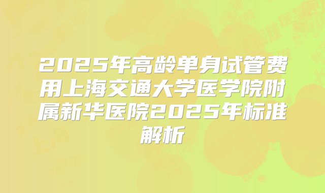 2025年高龄单身试管费用上海交通大学医学院附属新华医院2025年标准解析
