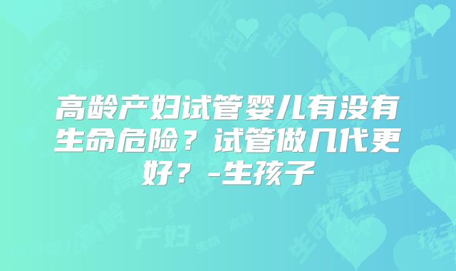 高龄产妇试管婴儿有没有生命危险？试管做几代更好？-生孩子