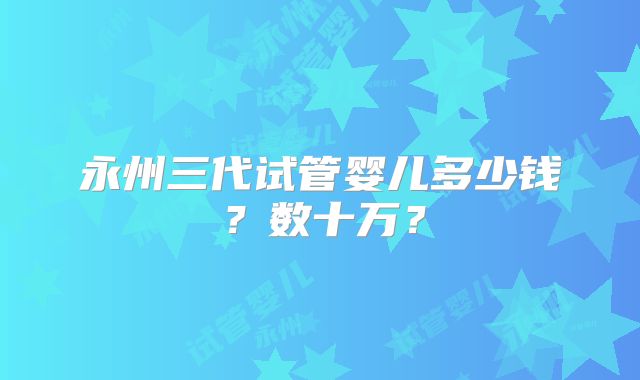 永州三代试管婴儿多少钱？数十万？