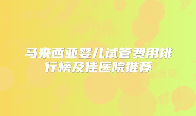 马来西亚婴儿试管费用排行榜及佳医院推荐