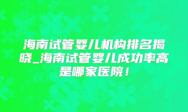 海南试管婴儿机构排名揭晓_海南试管婴儿成功率高是哪家医院！