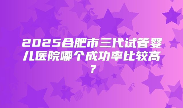 2025合肥市三代试管婴儿医院哪个成功率比较高?
