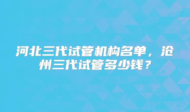 河北三代试管机构名单,沧州三代试管多少钱?