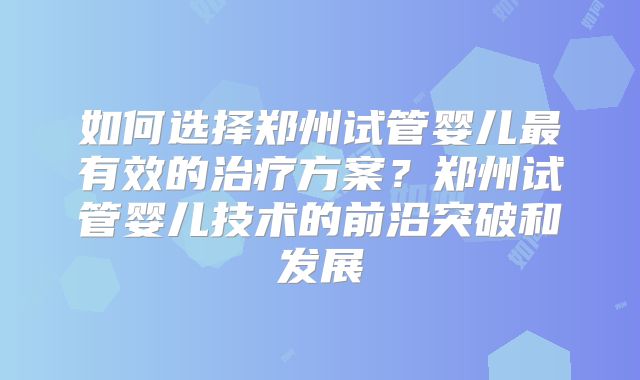 如何选择郑州试管婴儿最有效的治疗方案？郑州试管婴儿技术的前沿突破和发展
