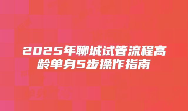 2025年聊城试管流程高龄单身5步操作指南