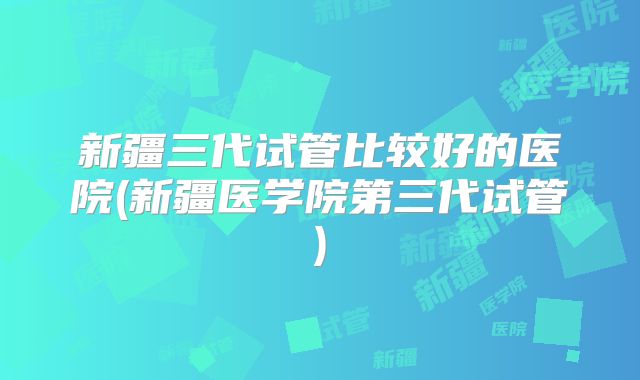 新疆三代试管比较好的医院(新疆医学院第三代试管)
