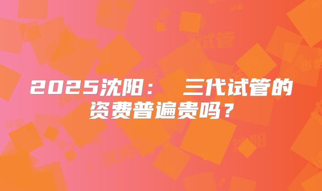 2025沈阳： 三代试管的资费普遍贵吗？